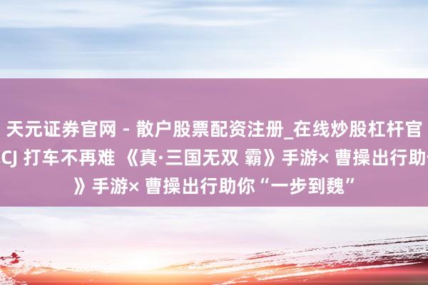 天元证券官网 - 散户股票配资注册_在线炒股杠杆官方开户 欣慰玩CJ 打车不再难 《真·三国无双 霸》手游× 曹操出行助你“一步到魏”