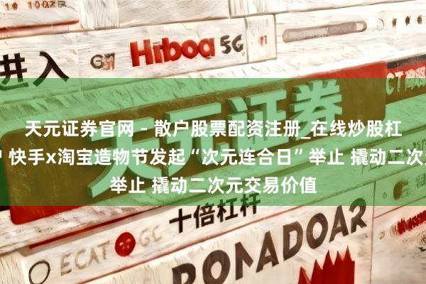 天元证券官网 - 散户股票配资注册_在线炒股杠杆官方开户 快手x淘宝造物节发起“次元连合日”举止 撬动二次元交易价值