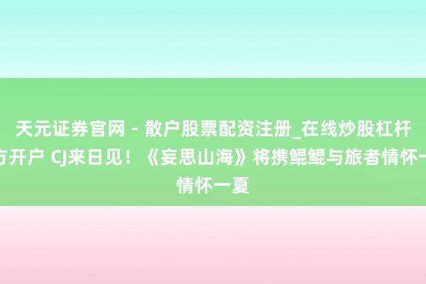 天元证券官网 - 散户股票配资注册_在线炒股杠杆官方开户 CJ来日见！《妄思山海》将携鲲鲲与旅者情怀一夏