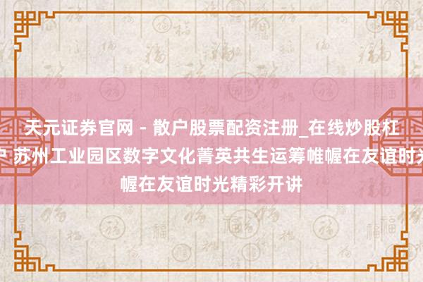 天元证券官网 - 散户股票配资注册_在线炒股杠杆官方开户 苏州工业园区数字文化菁英共生运筹帷幄在友谊时光精彩开讲