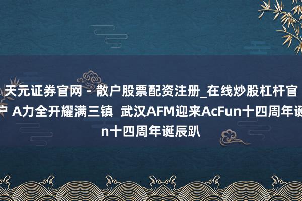 天元证券官网 - 散户股票配资注册_在线炒股杠杆官方开户 A力全开耀满三镇  武汉AFM迎来AcFun十四周年诞辰趴