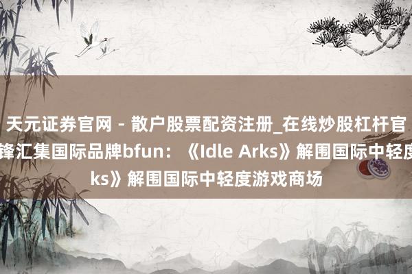 天元证券官网 - 散户股票配资注册_在线炒股杠杆官方开户 边锋汇集国际品牌bfun：《Idle Arks》解围国际中轻度游戏商场