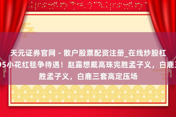 天元证券官网 - 散户股票配资注册_在线炒股杠杆官方开户 95小花红毯争待遇！赵露想戴高珠完胜孟子义，白鹿三套高定压场