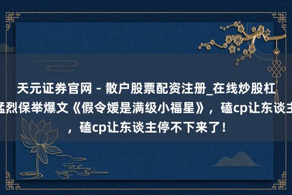 天元证券官网 - 散户股票配资注册_在线炒股杠杆官方开户 猛烈保举爆文《假令嫒是满级小福星》，磕cp让东谈主停不下来了！