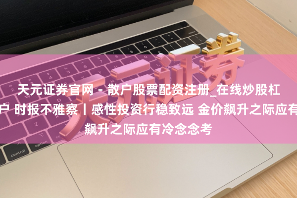 天元证券官网 - 散户股票配资注册_在线炒股杠杆官方开户 时报不雅察丨感性投资行稳致远 金价飙升之际应有冷念念考