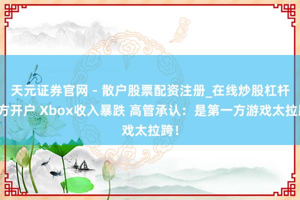 天元证券官网 - 散户股票配资注册_在线炒股杠杆官方开户 Xbox收入暴跌 高管承认：是第一方游戏太拉跨！