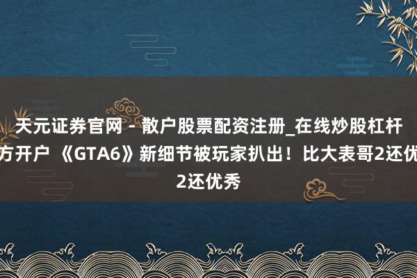 天元证券官网 - 散户股票配资注册_在线炒股杠杆官方开户 《GTA6》新细节被玩家扒出！比大表哥2还优秀