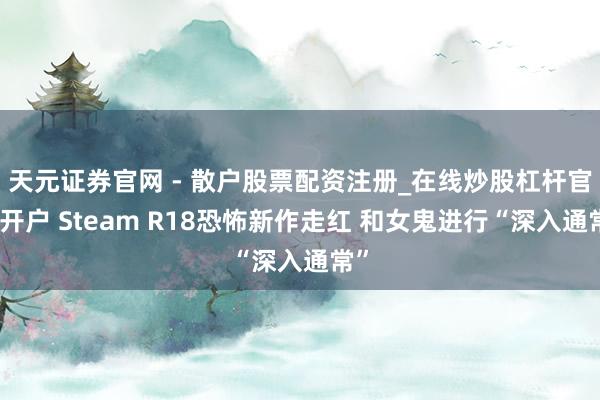 天元证券官网 - 散户股票配资注册_在线炒股杠杆官方开户 Steam R18恐怖新作走红 和女鬼进行“深入通常”