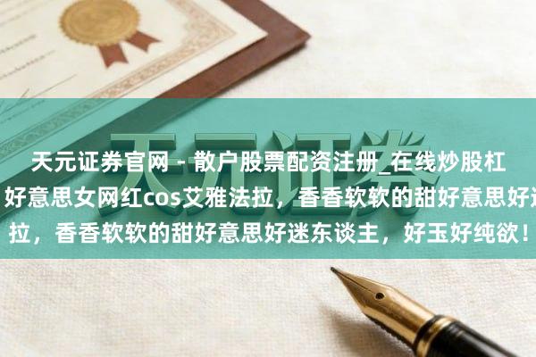 天元证券官网 - 散户股票配资注册_在线炒股杠杆官方开户 明日方舟：好意思女网红cos艾雅法拉，香香软软的甜好意思好迷东谈主，好玉好纯欲！