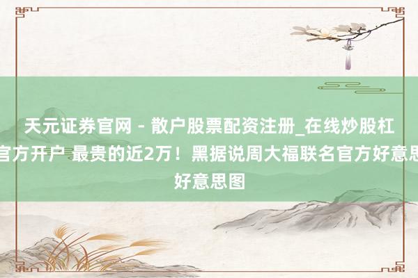 天元证券官网 - 散户股票配资注册_在线炒股杠杆官方开户 最贵的近2万！黑据说周大福联名官方好意思图