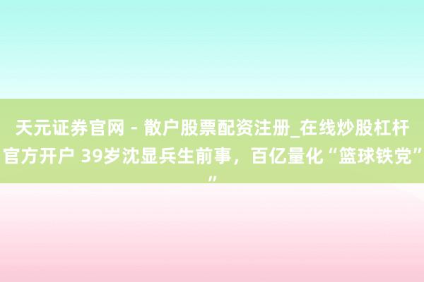 天元证券官网 - 散户股票配资注册_在线炒股杠杆官方开户 39岁沈显兵生前事，百亿量化“篮球铁党”