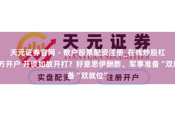 天元证券官网 - 散户股票配资注册_在线炒股杠杆官方开户 开谈如故开打？好意思伊酬酢、军事准备“双就位”