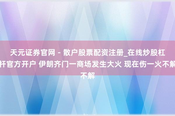 天元证券官网 - 散户股票配资注册_在线炒股杠杆官方开户 伊朗齐门一商场发生大火 现在伤一火不解