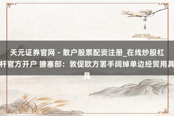 天元证券官网 - 散户股票配资注册_在线炒股杠杆官方开户 搪塞部：敦促欧方罢手阔绰单边经贸用具