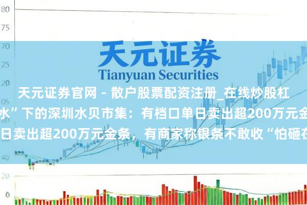 天元证券官网 - 散户股票配资注册_在线炒股杠杆官方开户 金银“大跳水”下的深圳水贝市集：有档口单日卖出超200万元金条，有商家称银条不敢收“怕砸在手里”