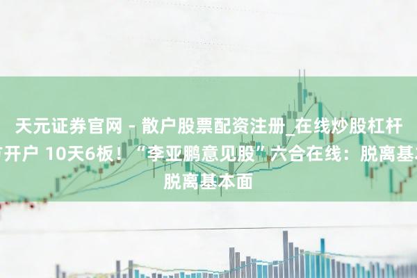 天元证券官网 - 散户股票配资注册_在线炒股杠杆官方开户 10天6板！“李亚鹏意见股”六合在线：脱离基本面