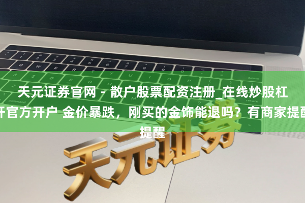 天元证券官网 - 散户股票配资注册_在线炒股杠杆官方开户 金价暴跌，刚买的金饰能退吗？有商家提醒