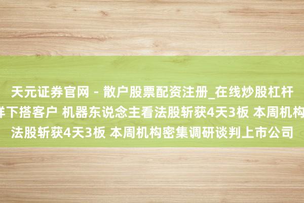 天元证券官网 - 散户股票配资注册_在线炒股杠杆官方开户 MIM粉已送样下搭客户 机器东说念主看法股斩获4天3板 本周机构密集调研谈判上市公司