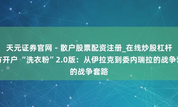 天元证券官网 - 散户股票配资注册_在线炒股杠杆官方开户 “洗衣粉”2.0版：从伊拉克到委内瑞拉的战争套路