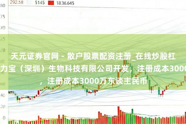 天元证券官网 - 散户股票配资注册_在线炒股杠杆官方开户 艾力宝（深圳）生物科技有限公司开发，注册成本3000万东谈主民币