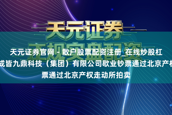 天元证券官网 - 散户股票配资注册_在线炒股杠杆官方开户 成皆九鼎科技（集团）有限公司歇业钞票通过北京产权走动所拍卖
