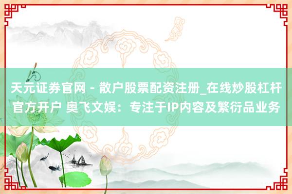 天元证券官网 - 散户股票配资注册_在线炒股杠杆官方开户 奥飞文娱：专注于IP内容及繁衍品业务