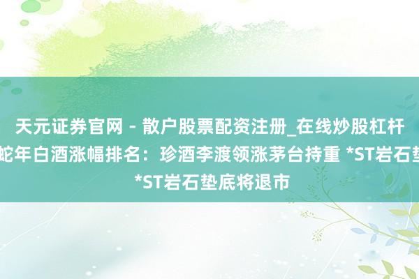 天元证券官网 - 散户股票配资注册_在线炒股杠杆官方开户 蛇年白酒涨幅排名：珍酒李渡领涨茅台持重 *ST岩石垫底将退市