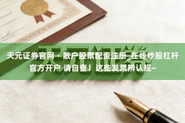 天元证券官网 - 散户股票配资注册_在线炒股杠杆官方开户 请自查！这些发票辨认规~