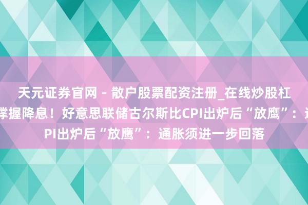 天元证券官网 - 散户股票配资注册_在线炒股杠杆官方开户 暂不撑握降息！好意思联储古尔斯比CPI出炉后“放鹰”：通胀须进一步回落