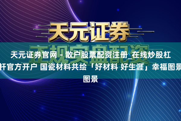 天元证券官网 - 散户股票配资注册_在线炒股杠杆官方开户 国瓷材料共绘「好材料 好生涯」幸福图景