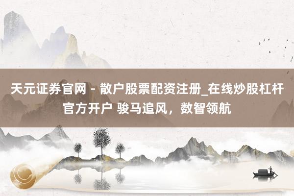 天元证券官网 - 散户股票配资注册_在线炒股杠杆官方开户 骏马追风，数智领航