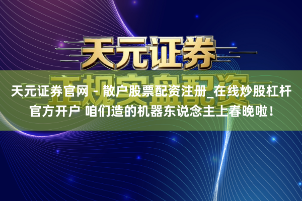天元证券官网 - 散户股票配资注册_在线炒股杠杆官方开户 咱们造的机器东说念主上春晚啦！