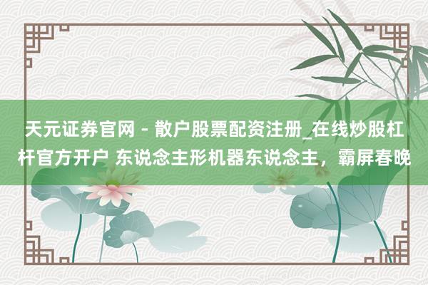 天元证券官网 - 散户股票配资注册_在线炒股杠杆官方开户 东说念主形机器东说念主，霸屏春晚