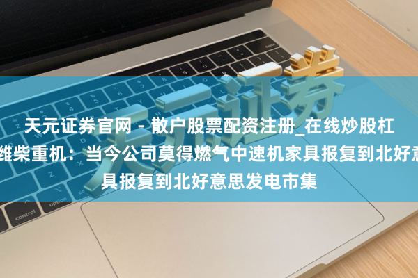 天元证券官网 - 散户股票配资注册_在线炒股杠杆官方开户 潍柴重机：当今公司莫得燃气中速机家具报复到北好意思发电市集
