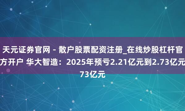 天元证券官网 - 散户股票配资注册_在线炒股杠杆官方开户 华大智造：2025年预亏2.21亿元到2.73亿元