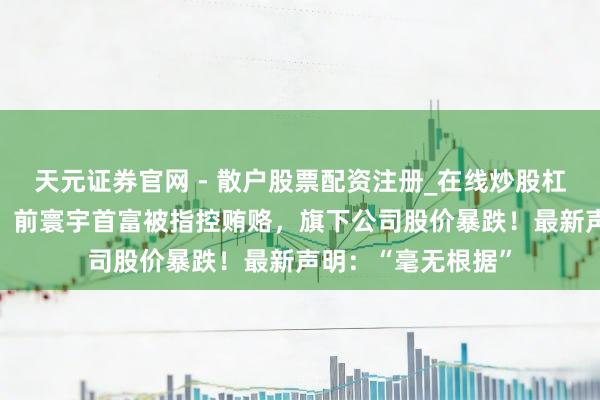 天元证券官网 - 散户股票配资注册_在线炒股杠杆官方开户 突发！前寰宇首富被指控贿赂，旗下公司股价暴跌！最新声明：“毫无根据”