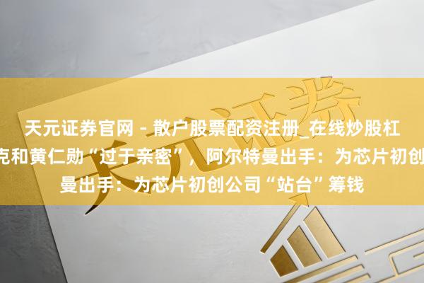 天元证券官网 - 散户股票配资注册_在线炒股杠杆官方开户 马斯克和黄仁勋“过于亲密”，阿尔特曼出手：为芯片初创公司“站台”筹钱