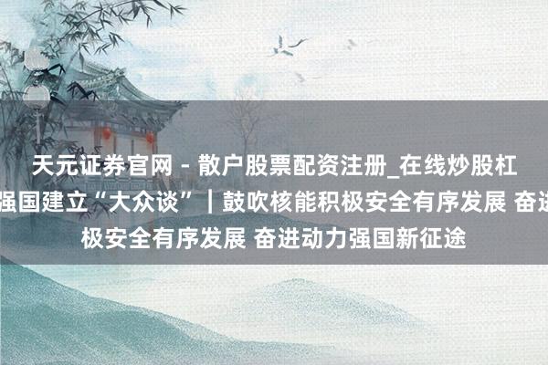 天元证券官网 - 散户股票配资注册_在线炒股杠杆官方开户 动力强国建立“大众谈”︱鼓吹核能积极安全有序发展 奋进动力强国新征途
