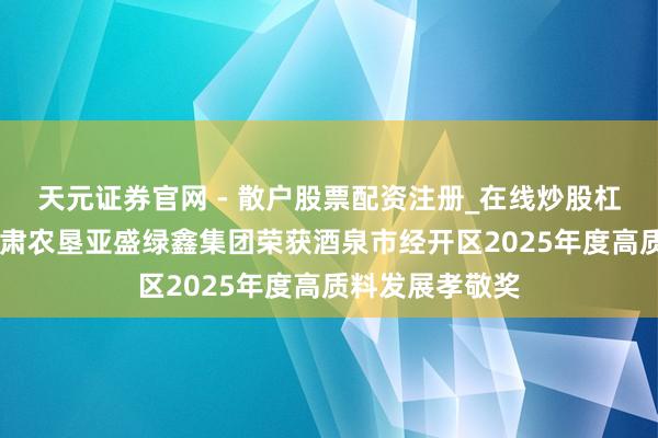 天元证券官网 - 散户股票配资注册_在线炒股杠杆官方开户 甘肃农垦亚盛绿鑫集团荣获酒泉市经开区2025年度高质料发展孝敬奖