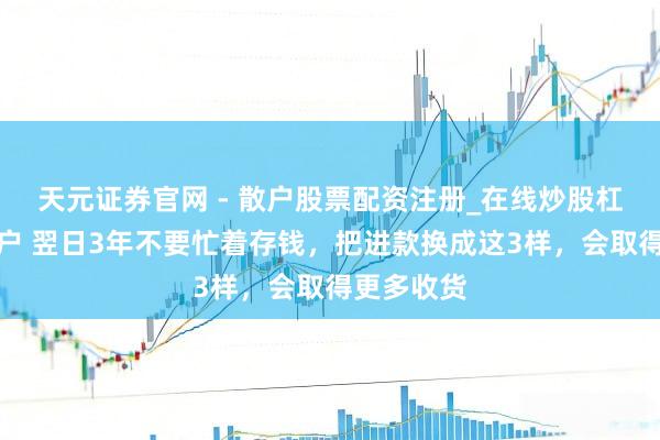 天元证券官网 - 散户股票配资注册_在线炒股杠杆官方开户 翌日3年不要忙着存钱，把进款换成这3样，会取得更多收货