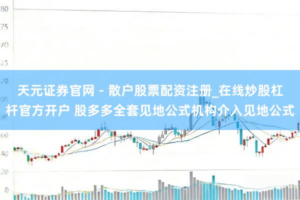 天元证券官网 - 散户股票配资注册_在线炒股杠杆官方开户 股多多全套见地公式机构介入见地公式