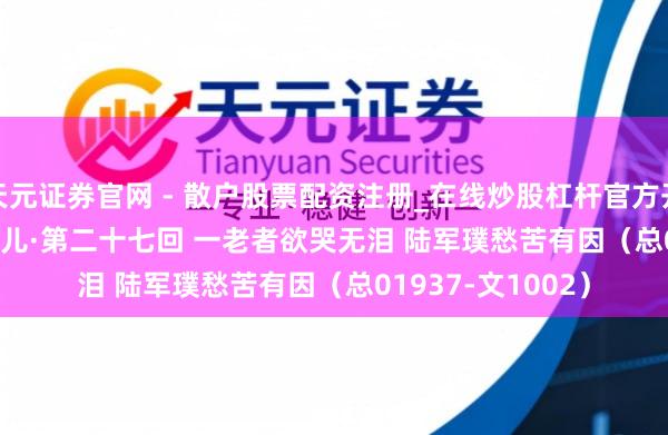 天元证券官网 - 散户股票配资注册_在线炒股杠杆官方开户 【作文】转向儿·第二十七回 一老者欲哭无泪 陆军璞愁苦有因（总01937-文1002）