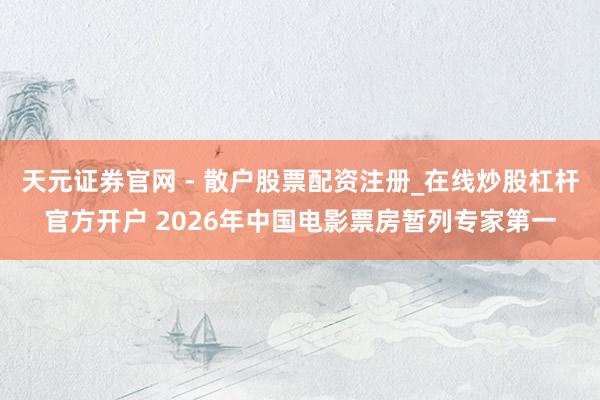 天元证券官网 - 散户股票配资注册_在线炒股杠杆官方开户 2026年中国电影票房暂列专家第一