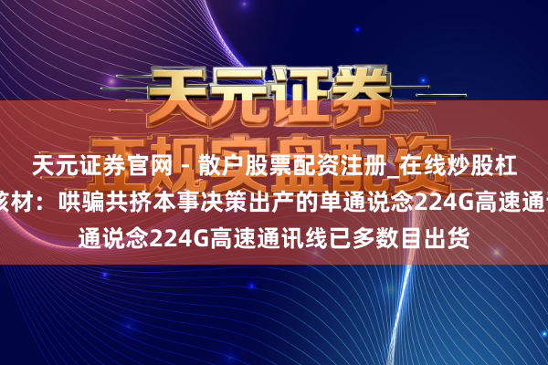 天元证券官网 - 散户股票配资注册_在线炒股杠杆官方开户 沃尔核材：哄骗共挤本事决策出产的单通说念224G高速通讯线已多数目出货