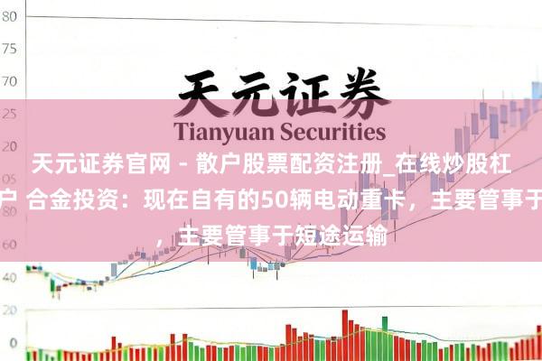 天元证券官网 - 散户股票配资注册_在线炒股杠杆官方开户 合金投资：现在自有的50辆电动重卡，主要管事于短途运输