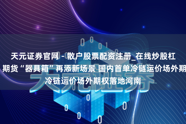 天元证券官网 - 散户股票配资注册_在线炒股杠杆官方开户 期货“器具箱”再添新场景 国内首单冷链运价场外期权落地河南
