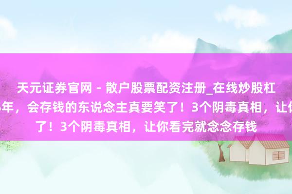 天元证券官网 - 散户股票配资注册_在线炒股杠杆官方开户 2026年，会存钱的东说念主真要笑了！3个阴毒真相，让你看完就念念存钱