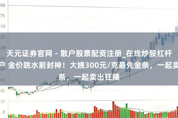 天元证券官网 - 散户股票配资注册_在线炒股杠杆官方开户 金价跳水前封神！大姨300元/克最先金条，一起卖出狂赚