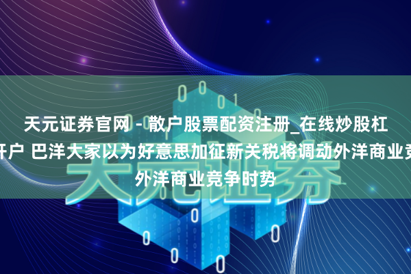天元证券官网 - 散户股票配资注册_在线炒股杠杆官方开户 巴洋大家以为好意思加征新关税将调动外洋商业竞争时势