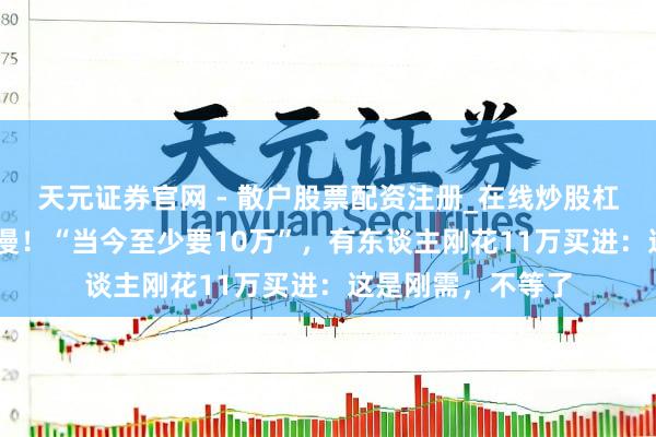 天元证券官网 - 散户股票配资注册_在线炒股杠杆官方开户 太浪漫！“当今至少要10万”，有东谈主刚花11万买进：这是刚需，不等了